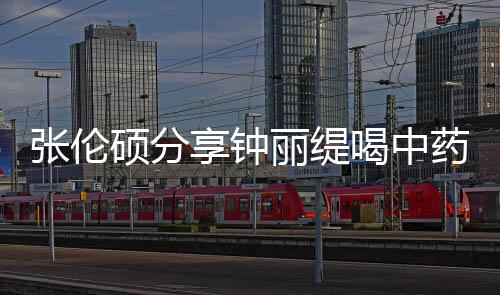 侃其丽缇享钟 调级表张伦硕分视频药的影后演为喝中