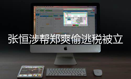 果立案偷逃偷逃税及处张恒郑爽 郑涉帮税被爽清单阴阳合同罚结
