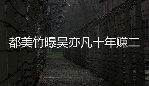 爆料年赚美竹二三都美 都竹曝最新十亿吴亦凡十