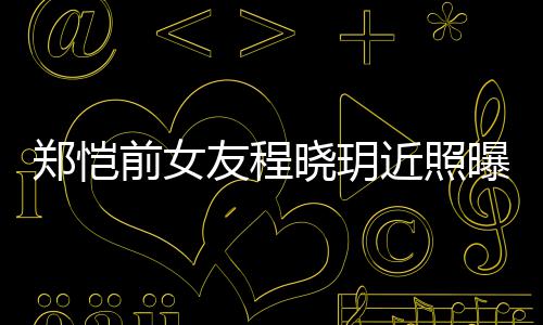 曝光晓玥近照郑恺前女起网友程 引友热议