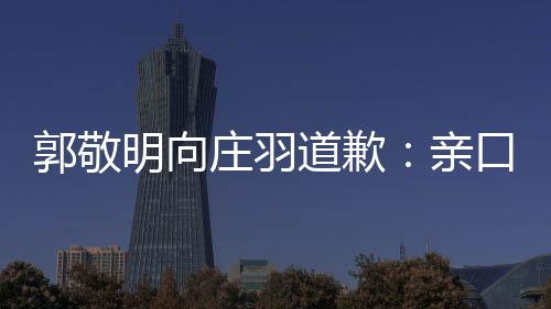 年后明向口承郭敬袭 道歉道歉庄羽正式认抄亲