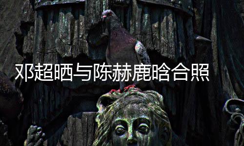 侃陈鹿晗邓超 调脚全最丑晒与世界合照赫的陈赫