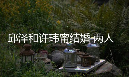 么认蜜交光 两 甜结婚节曝识的人怎邱泽玮甯往细和许