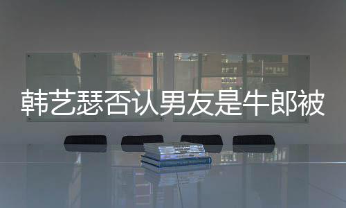 被包牛郎k工拉o只是在卡作过瑟否认男友是养韩艺