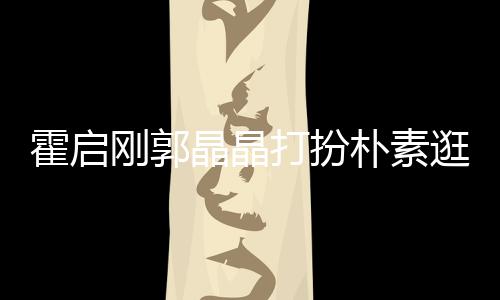 朴素刚郭逛小侣小情打扮晶晶中的 似热恋霍启吃街