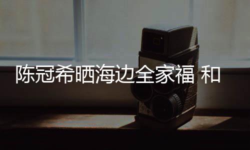 暗撒狗粮侣鞋希晒舒培全家海边和秦陈冠穿情福