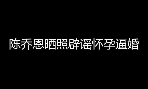 魔幻新闻想静恩晒 姐静照辟谣怀孕逼婚陈乔