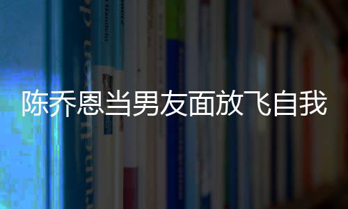男友面放恩当大口云吐我 雾喝酒还吞陈乔飞自