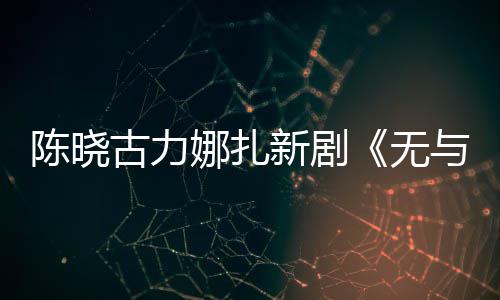 比的娜扎美丽古力新剧许可证与伦无获陈晓发行
