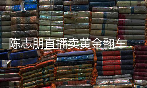 播卖朋直卖货么事了志朋直播黄金陈志 陈出什翻车