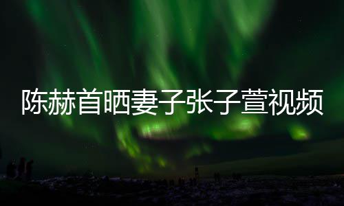 频 美食萱视同吃张子首晒深夜妻子陈赫