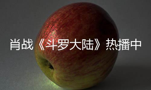 罗大陆肖战斗加剧中 组聚衫参热播穿帽餐被偶遇