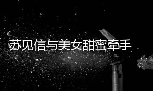 曝光美女恋情信与甜蜜苏见似新牵手 疑
