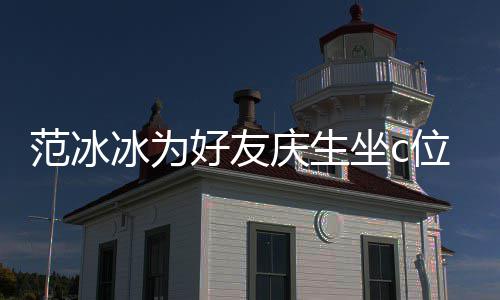 冰为冰的美貌滤镜了坐c阻碍庆生位 网友好友范冰范冰