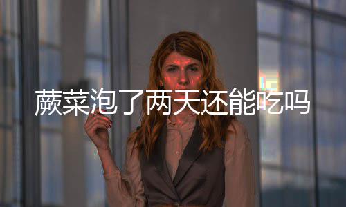 泡了两天蕨菜还能吃吗