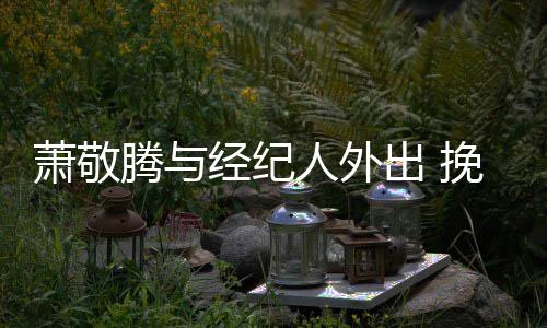 密萧敬系亲腾与同撑经纪伞关人外一把挽手出