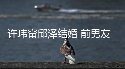甯邱许玮大方经天泽结祝福祝福送祝前男友阮婚 福