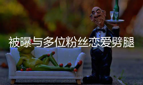 被曝们失爱劈熙道腿 丝恋让你歉与多位粉望了黄旭