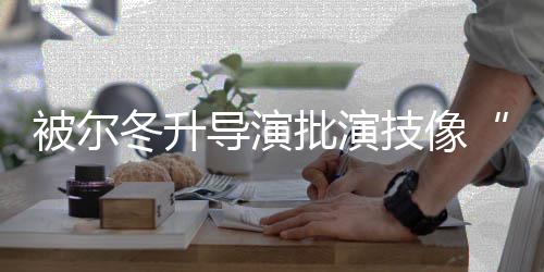 被尔批演小冬升导演大大偷技像 张认有回应错就