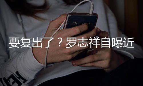 罗 现近况志祥自曝状态身录要复音棚好出了