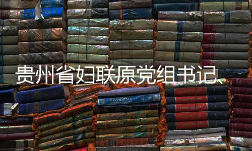 贵州联原律审席涂党组调查监察主省妇书记受纪妍接查和