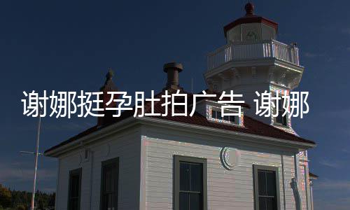 娜在广告谢娜 谢肚拍挺孕继续期还孕后营业