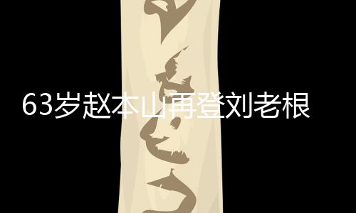 本山根舞歌声刘老力演嘹亮台卖再登岁赵依旧唱